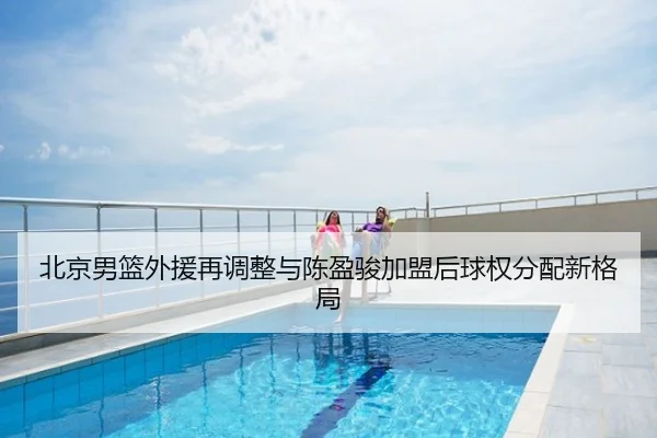 北京男篮外援再调整与陈盈骏加盟后球权分配新格局