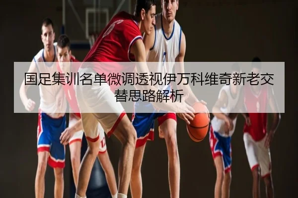 国足集训名单微调透视伊万科维奇新老交替思路解析