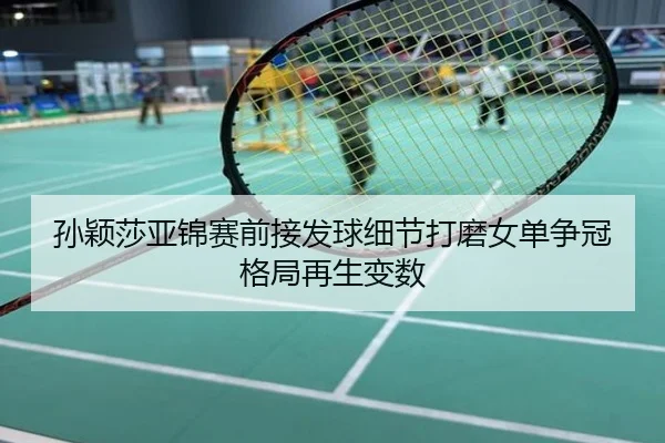 孙颖莎亚锦赛前接发球细节打磨女单争冠格局再生变数