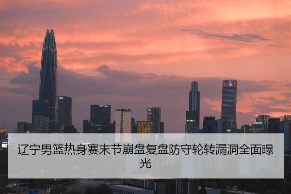 辽宁男篮热身赛末节崩盘复盘防守轮转漏洞全面曝光