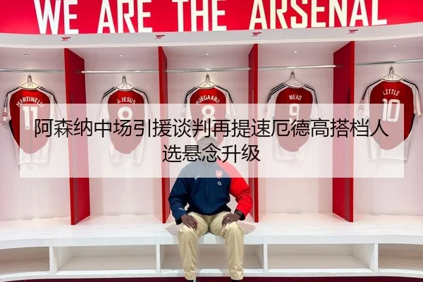阿森纳中场引援谈判再提速厄德高搭档人选悬念升级