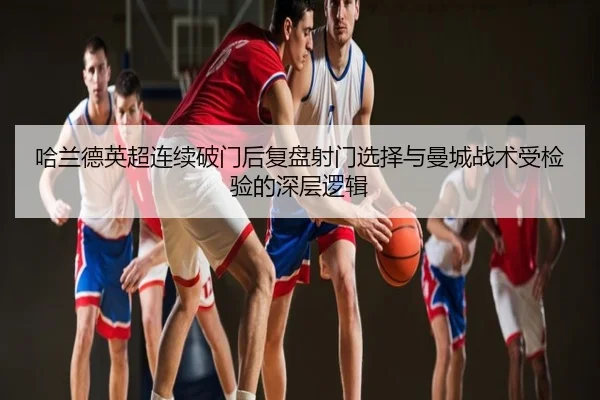 哈兰德英超连续破门后复盘射门选择与曼城战术受检验的深层逻辑