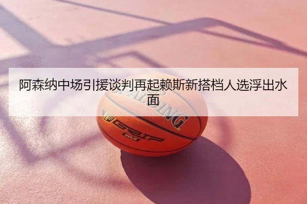 阿森纳中场引援谈判再起赖斯新搭档人选浮出水面