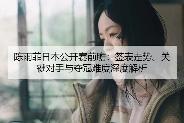 陈雨菲日本公开赛前瞻：签表走势、关键对手与夺冠难度深度解析