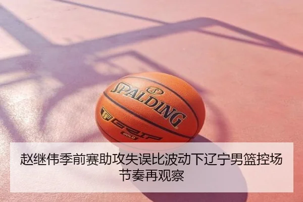 赵继伟季前赛助攻失误比波动下辽宁男篮控场节奏再观察
