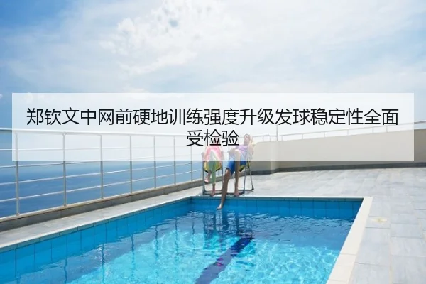 郑钦文中网前硬地训练强度升级发球稳定性全面受检验